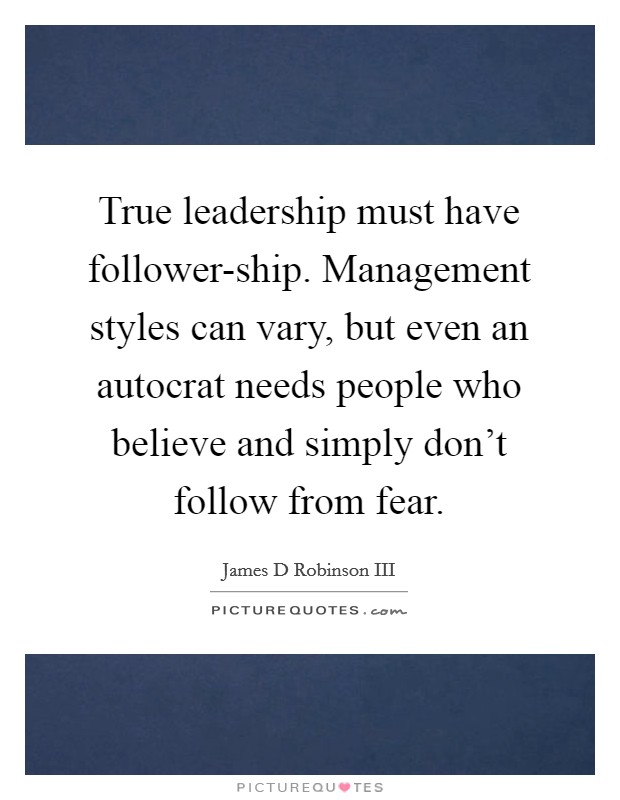 True leadership must have follower-ship. Management styles can vary, but even an autocrat needs people who believe and simply don't follow from fear Picture Quote #1