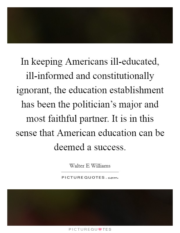 In keeping Americans ill-educated, ill-informed and constitutionally ignorant, the education establishment has been the politician's major and most faithful partner. It is in this sense that American education can be deemed a success Picture Quote #1
