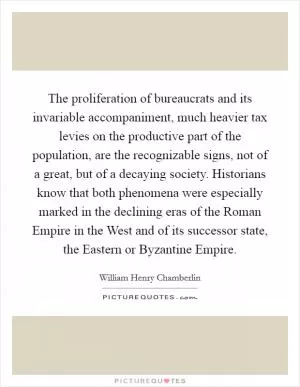 The proliferation of bureaucrats and its invariable accompaniment, much heavier tax levies on the productive part of the population, are the recognizable signs, not of a great, but of a decaying society. Historians know that both phenomena were especially marked in the declining eras of the Roman Empire in the West and of its successor state, the Eastern or Byzantine Empire Picture Quote #1