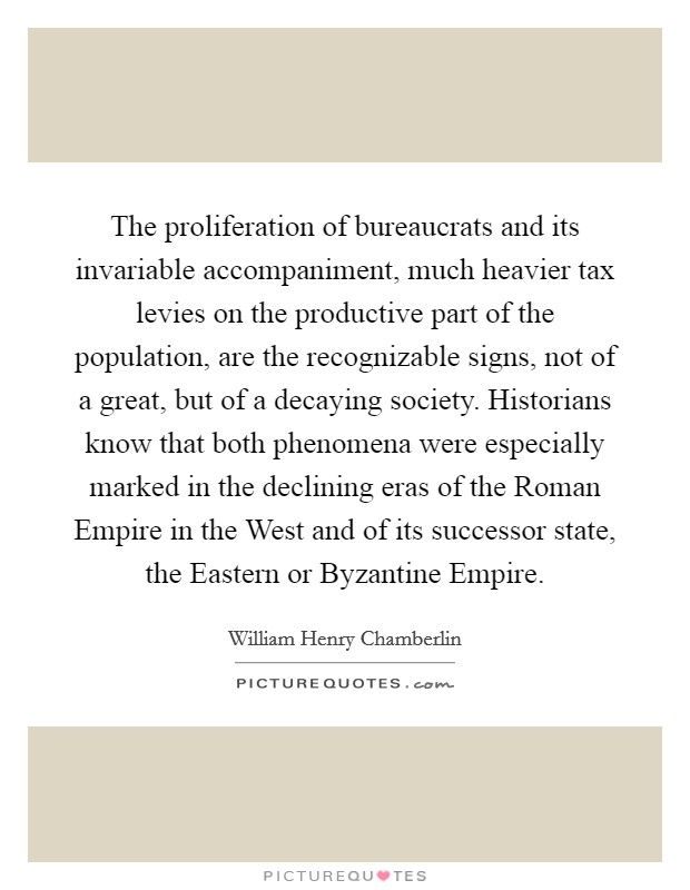 The proliferation of bureaucrats and its invariable accompaniment, much heavier tax levies on the productive part of the population, are the recognizable signs, not of a great, but of a decaying society. Historians know that both phenomena were especially marked in the declining eras of the Roman Empire in the West and of its successor state, the Eastern or Byzantine Empire Picture Quote #1