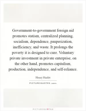 Government-to-government foreign aid promotes statism, centralized planning, socialism, dependence, pauperization, inefficiency, and waste. It prolongs the poverty it is designed to cure. Voluntary private investment in private enterprise, on the other hand, promotes capitalism, production, independence, and self-reliance Picture Quote #1
