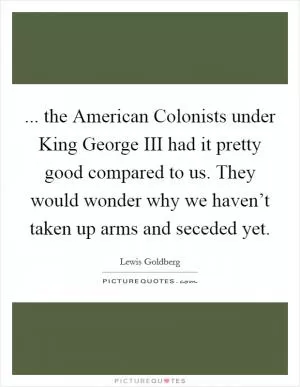... the American Colonists under King George III had it pretty good compared to us. They would wonder why we haven’t taken up arms and seceded yet Picture Quote #1