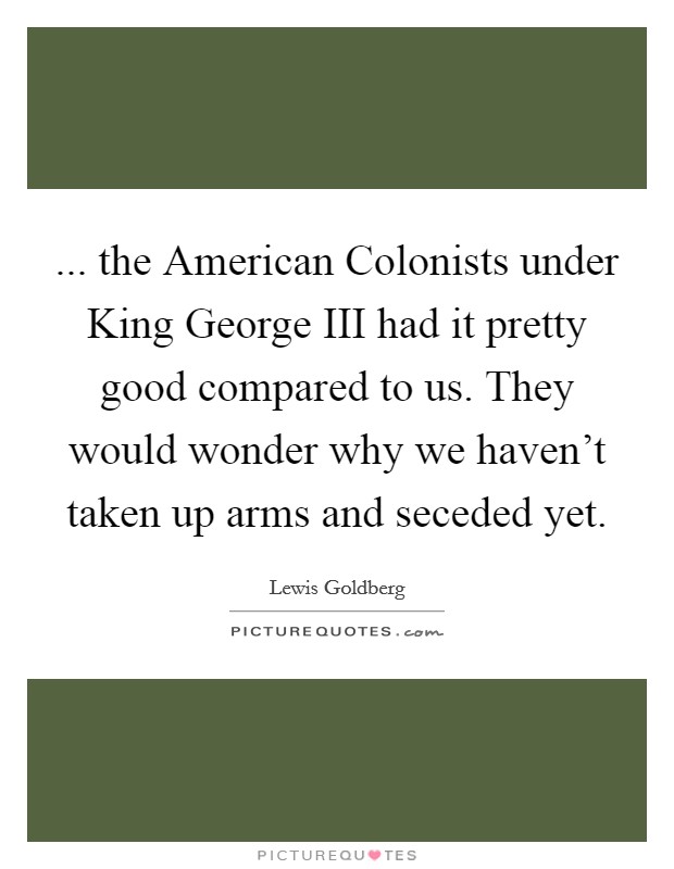 ... the American Colonists under King George III had it pretty good compared to us. They would wonder why we haven't taken up arms and seceded yet Picture Quote #1