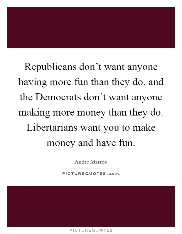 Republicans don't want anyone having more fun than they do, and the Democrats don't want anyone making more money than they do. Libertarians want you to make money and have fun Picture Quote #1