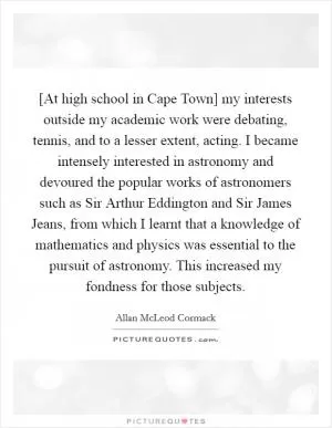 [At high school in Cape Town] my interests outside my academic work were debating, tennis, and to a lesser extent, acting. I became intensely interested in astronomy and devoured the popular works of astronomers such as Sir Arthur Eddington and Sir James Jeans, from which I learnt that a knowledge of mathematics and physics was essential to the pursuit of astronomy. This increased my fondness for those subjects Picture Quote #1