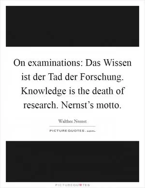 On examinations: Das Wissen ist der Tad der Forschung. Knowledge is the death of research. Nernst’s motto Picture Quote #1