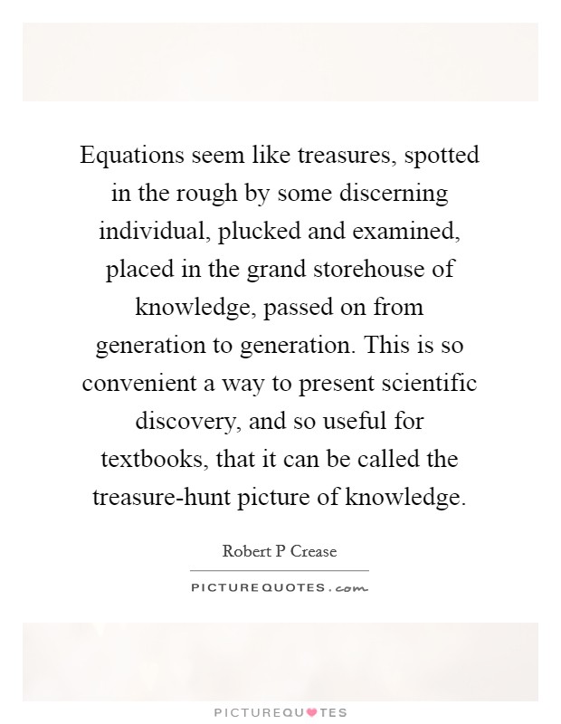 Equations seem like treasures, spotted in the rough by some discerning individual, plucked and examined, placed in the grand storehouse of knowledge, passed on from generation to generation. This is so convenient a way to present scientific discovery, and so useful for textbooks, that it can be called the treasure-hunt picture of knowledge Picture Quote #1