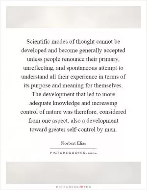Scientific modes of thought cannot be developed and become generally accepted unless people renounce their primary, unreflecting, and spontaneous attempt to understand all their experience in terms of its purpose and meaning for themselves. The development that led to more adequate knowledge and increasing control of nature was therefore, considered from one aspect, also a development toward greater self-control by men Picture Quote #1