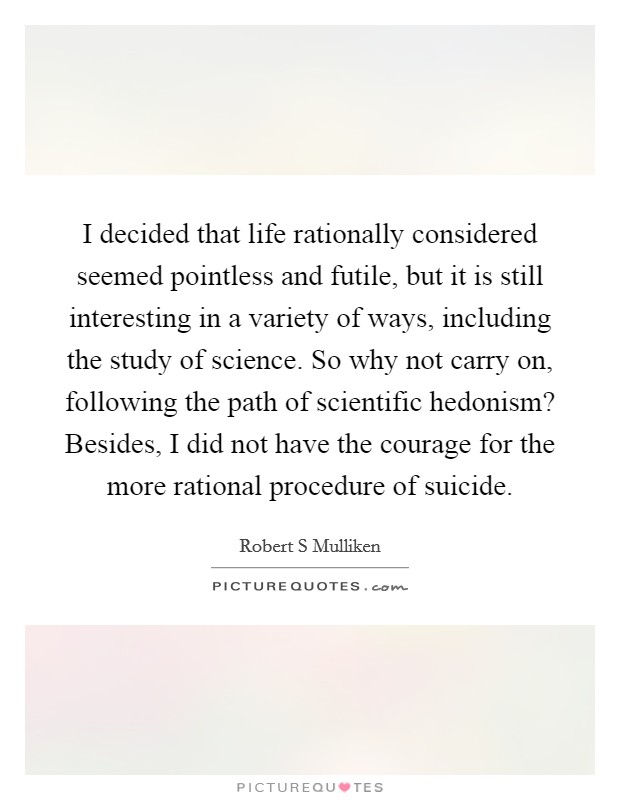 I decided that life rationally considered seemed pointless and futile, but it is still interesting in a variety of ways, including the study of science. So why not carry on, following the path of scientific hedonism? Besides, I did not have the courage for the more rational procedure of suicide Picture Quote #1