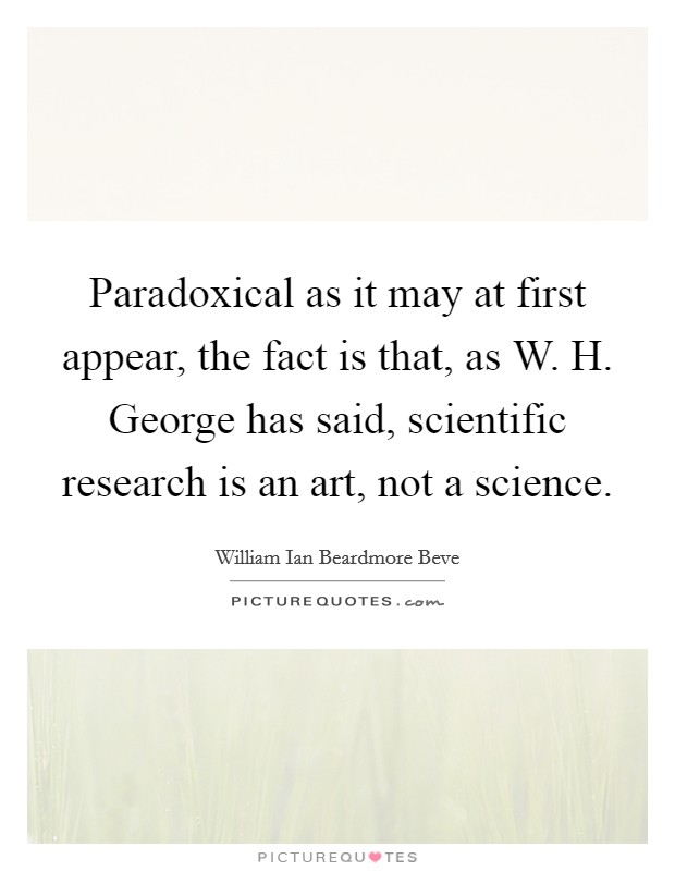 Paradoxical as it may at first appear, the fact is that, as W. H. George has said, scientific research is an art, not a science Picture Quote #1