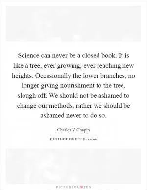 Science can never be a closed book. It is like a tree, ever growing, ever reaching new heights. Occasionally the lower branches, no longer giving nourishment to the tree, slough off. We should not be ashamed to change our methods; rather we should be ashamed never to do so Picture Quote #1