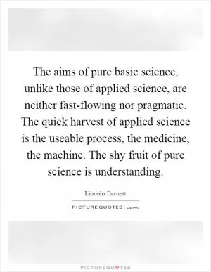 The aims of pure basic science, unlike those of applied science, are neither fast-flowing nor pragmatic. The quick harvest of applied science is the useable process, the medicine, the machine. The shy fruit of pure science is understanding Picture Quote #1