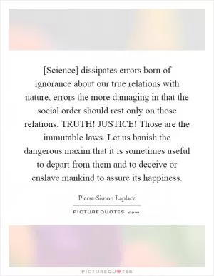 [Science] dissipates errors born of ignorance about our true relations with nature, errors the more damaging in that the social order should rest only on those relations. TRUTH! JUSTICE! Those are the immutable laws. Let us banish the dangerous maxim that it is sometimes useful to depart from them and to deceive or enslave mankind to assure its happiness Picture Quote #1