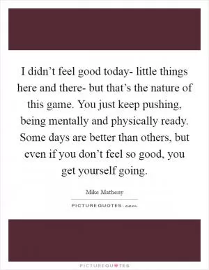 I didn’t feel good today- little things here and there- but that’s the nature of this game. You just keep pushing, being mentally and physically ready. Some days are better than others, but even if you don’t feel so good, you get yourself going Picture Quote #1