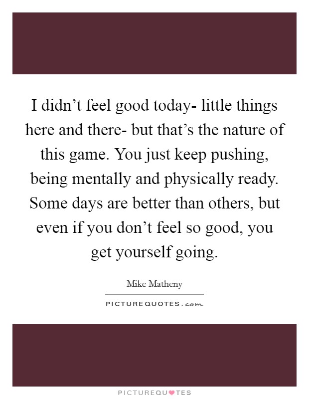 I didn't feel good today- little things here and there- but that's the nature of this game. You just keep pushing, being mentally and physically ready. Some days are better than others, but even if you don't feel so good, you get yourself going Picture Quote #1