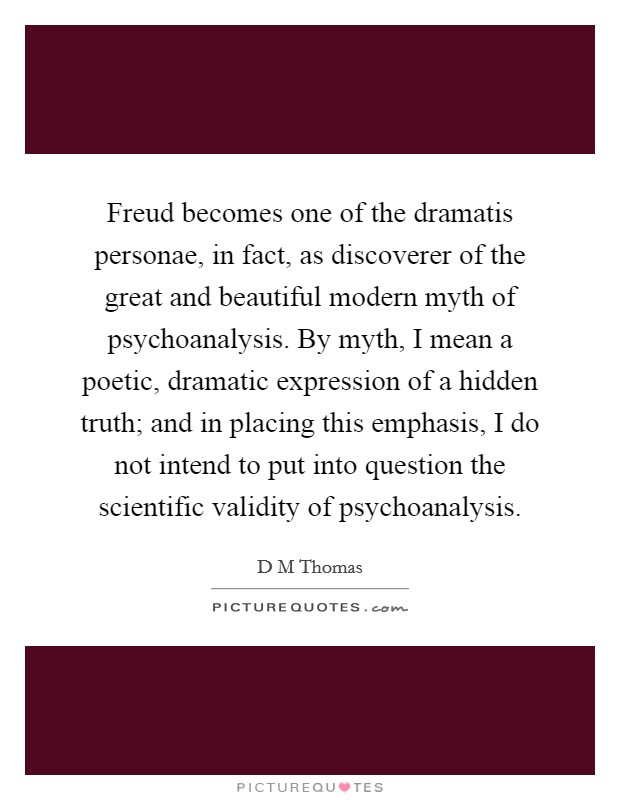 Freud becomes one of the dramatis personae, in fact, as discoverer of the great and beautiful modern myth of psychoanalysis. By myth, I mean a poetic, dramatic expression of a hidden truth; and in placing this emphasis, I do not intend to put into question the scientific validity of psychoanalysis Picture Quote #1