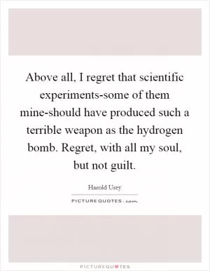 Above all, I regret that scientific experiments-some of them mine-should have produced such a terrible weapon as the hydrogen bomb. Regret, with all my soul, but not guilt Picture Quote #1