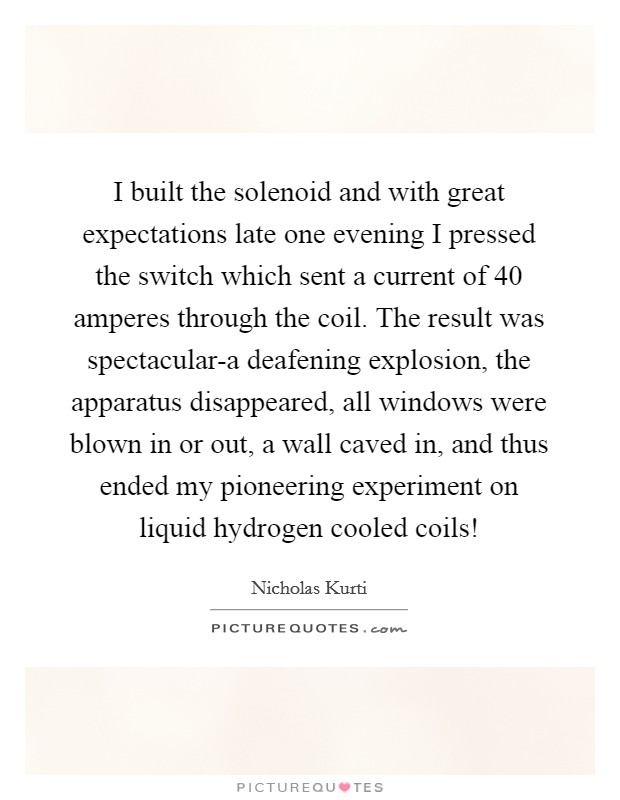 I built the solenoid and with great expectations late one evening I pressed the switch which sent a current of 40 amperes through the coil. The result was spectacular-a deafening explosion, the apparatus disappeared, all windows were blown in or out, a wall caved in, and thus ended my pioneering experiment on liquid hydrogen cooled coils! Picture Quote #1