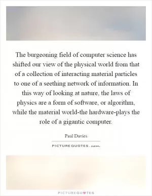 The burgeoning field of computer science has shifted our view of the physical world from that of a collection of interacting material particles to one of a seething network of information. In this way of looking at nature, the laws of physics are a form of software, or algorithm, while the material world-the hardware-plays the role of a gigantic computer Picture Quote #1
