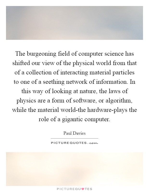 The burgeoning field of computer science has shifted our view of the physical world from that of a collection of interacting material particles to one of a seething network of information. In this way of looking at nature, the laws of physics are a form of software, or algorithm, while the material world-the hardware-plays the role of a gigantic computer Picture Quote #1