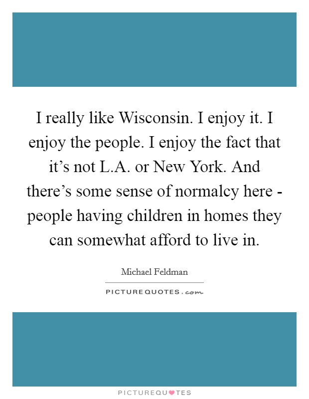 I really like Wisconsin. I enjoy it. I enjoy the people. I enjoy the fact that it's not L.A. or New York. And there's some sense of normalcy here - people having children in homes they can somewhat afford to live in Picture Quote #1