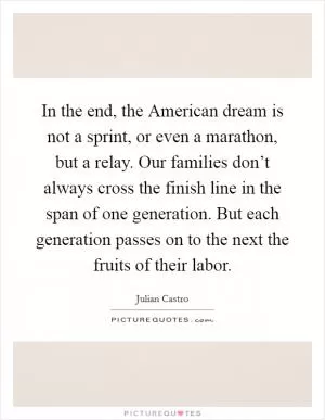 In the end, the American dream is not a sprint, or even a marathon, but a relay. Our families don’t always cross the finish line in the span of one generation. But each generation passes on to the next the fruits of their labor Picture Quote #1