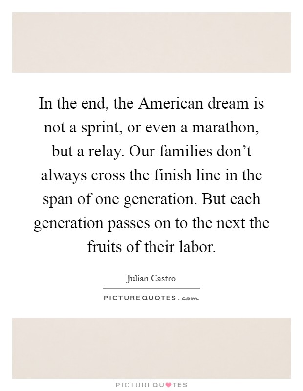 In the end, the American dream is not a sprint, or even a marathon, but a relay. Our families don't always cross the finish line in the span of one generation. But each generation passes on to the next the fruits of their labor Picture Quote #1