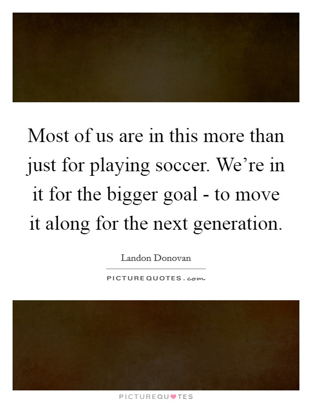 Most of us are in this more than just for playing soccer. We're in it for the bigger goal - to move it along for the next generation Picture Quote #1