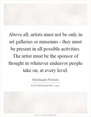Above all, artists must not be only in art galleries or museums - they must be present in all possible activities. The artist must be the sponsor of thought in whatever endeavor people take on, at every level Picture Quote #1