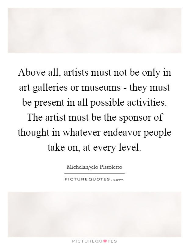 Above all, artists must not be only in art galleries or museums - they must be present in all possible activities. The artist must be the sponsor of thought in whatever endeavor people take on, at every level Picture Quote #1