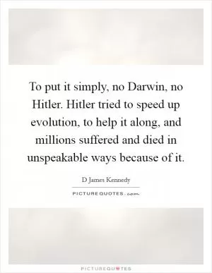 To put it simply, no Darwin, no Hitler. Hitler tried to speed up evolution, to help it along, and millions suffered and died in unspeakable ways because of it Picture Quote #1