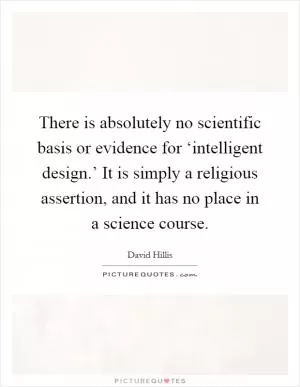 There is absolutely no scientific basis or evidence for ‘intelligent design.’ It is simply a religious assertion, and it has no place in a science course Picture Quote #1