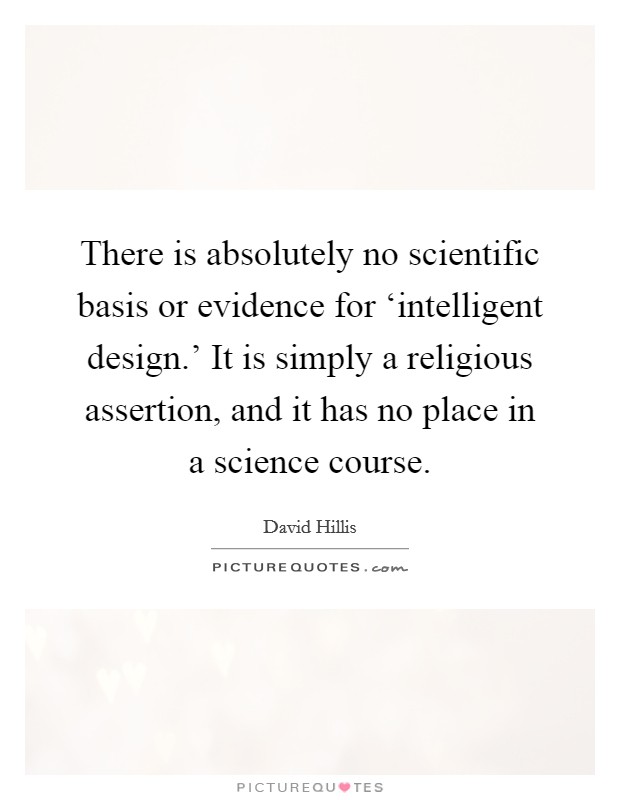 There is absolutely no scientific basis or evidence for ‘intelligent design.' It is simply a religious assertion, and it has no place in a science course Picture Quote #1