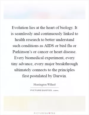 Evolution lies at the heart of biology. It is seamlessly and continuously linked to health research to better understand such conditions as AIDS or bird flu or Parkinson’s or cancer or heart disease. Every biomedical experiment, every tiny advance, every major breakthrough ultimately connects to the principles first postulated by Darwin Picture Quote #1
