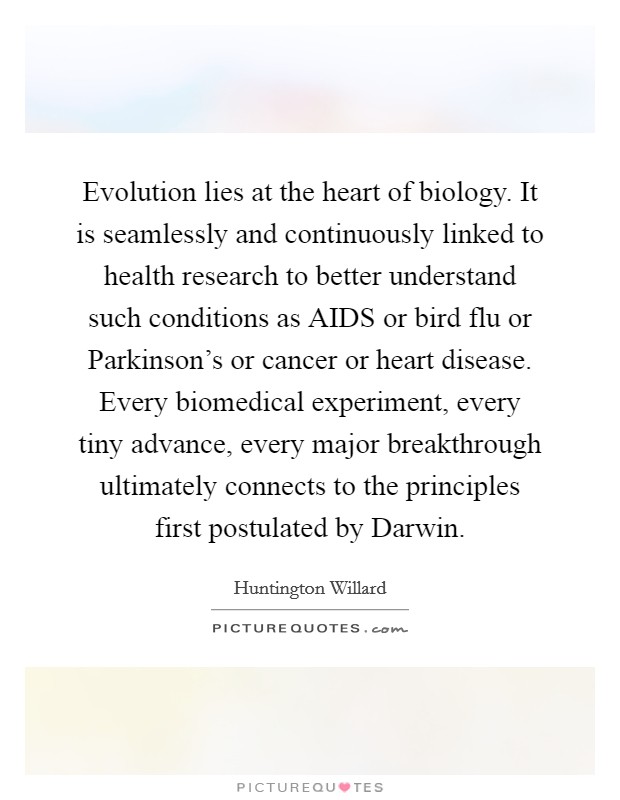 Evolution lies at the heart of biology. It is seamlessly and continuously linked to health research to better understand such conditions as AIDS or bird flu or Parkinson's or cancer or heart disease. Every biomedical experiment, every tiny advance, every major breakthrough ultimately connects to the principles first postulated by Darwin Picture Quote #1