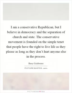 I am a conservative Republican, but I believe in democracy and the separation of church and state. The conservative movement is founded on the simple tenet that people have the right to live life as they please as long as they don’t hurt anyone else in the process Picture Quote #1