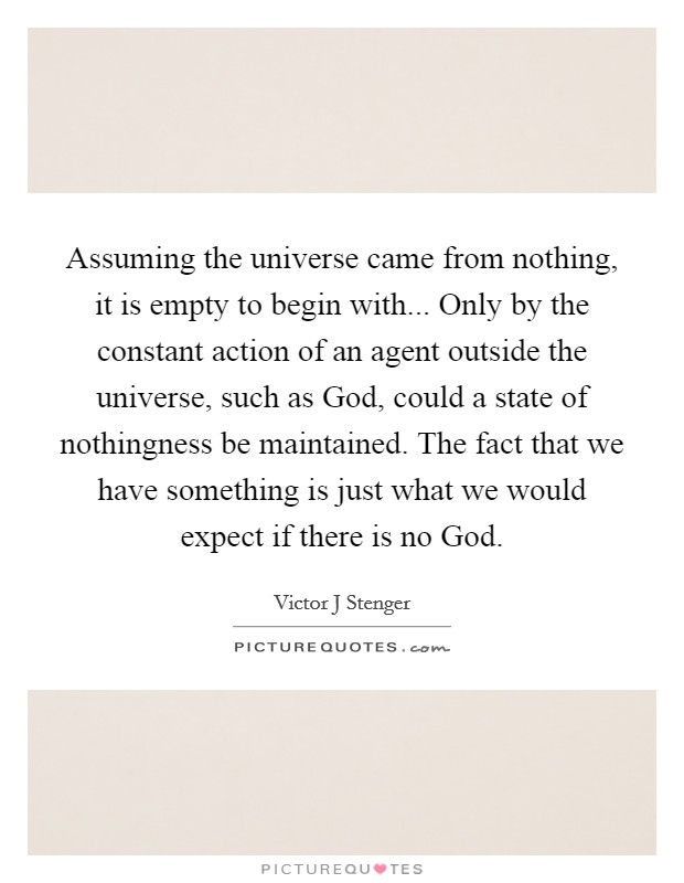 Assuming the universe came from nothing, it is empty to begin with... Only by the constant action of an agent outside the universe, such as God, could a state of nothingness be maintained. The fact that we have something is just what we would expect if there is no God Picture Quote #1