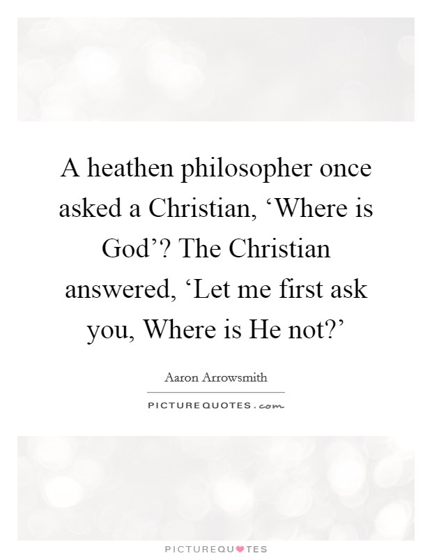 A heathen philosopher once asked a Christian, ‘Where is God'? The Christian answered, ‘Let me first ask you, Where is He not?' Picture Quote #1