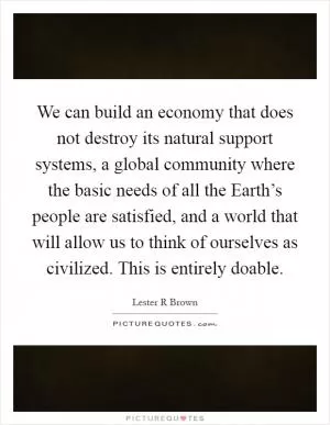 We can build an economy that does not destroy its natural support systems, a global community where the basic needs of all the Earth’s people are satisfied, and a world that will allow us to think of ourselves as civilized. This is entirely doable Picture Quote #1