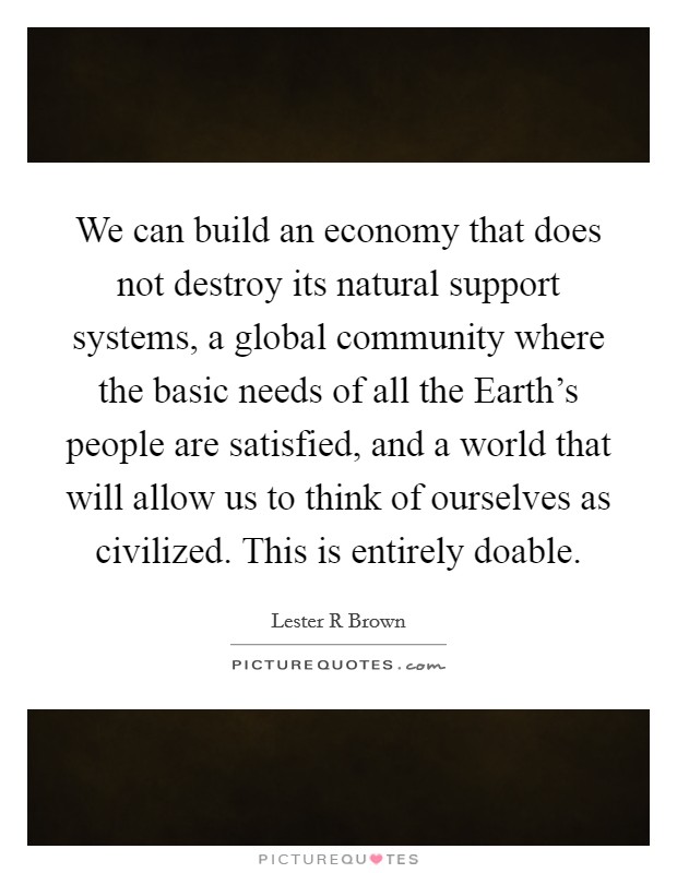 We can build an economy that does not destroy its natural support systems, a global community where the basic needs of all the Earth's people are satisfied, and a world that will allow us to think of ourselves as civilized. This is entirely doable Picture Quote #1