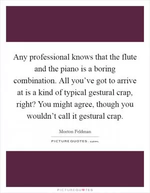 Any professional knows that the flute and the piano is a boring combination. All you’ve got to arrive at is a kind of typical gestural crap, right? You might agree, though you wouldn’t call it gestural crap Picture Quote #1