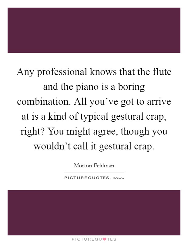 Any professional knows that the flute and the piano is a boring combination. All you've got to arrive at is a kind of typical gestural crap, right? You might agree, though you wouldn't call it gestural crap Picture Quote #1