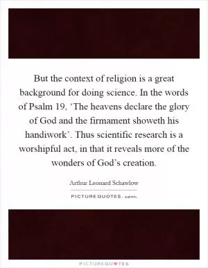 But the context of religion is a great background for doing science. In the words of Psalm 19, ‘The heavens declare the glory of God and the firmament showeth his handiwork’. Thus scientific research is a worshipful act, in that it reveals more of the wonders of God’s creation Picture Quote #1