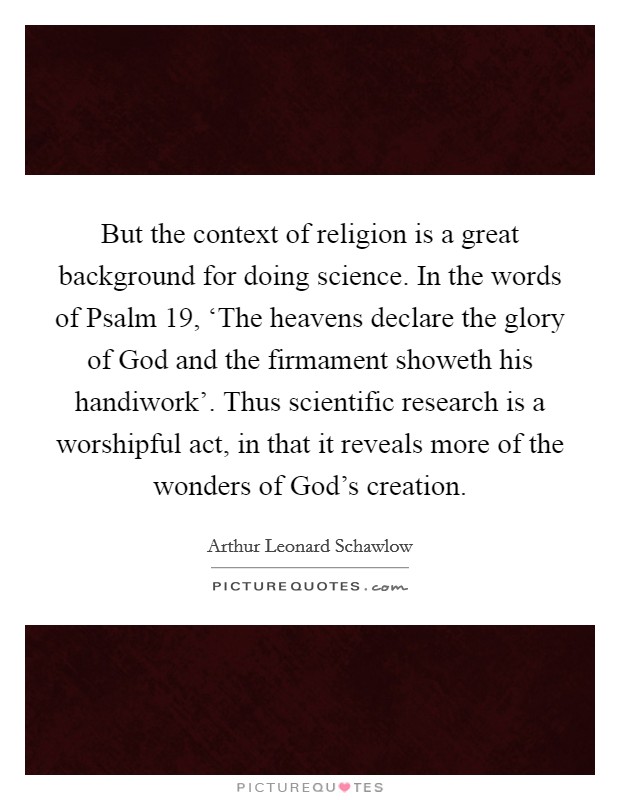But the context of religion is a great background for doing science. In the words of Psalm 19, ‘The heavens declare the glory of God and the firmament showeth his handiwork'. Thus scientific research is a worshipful act, in that it reveals more of the wonders of God's creation Picture Quote #1