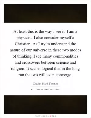 At least this is the way I see it. I am a physicist. I also consider myself a Christian. As I try to understand the nature of our universe in these two modes of thinking, I see many commonalities and crossovers between science and religion. It seems logical that in the long run the two will even converge Picture Quote #1