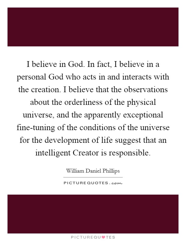 I believe in God. In fact, I believe in a personal God who acts in and interacts with the creation. I believe that the observations about the orderliness of the physical universe, and the apparently exceptional fine-tuning of the conditions of the universe for the development of life suggest that an intelligent Creator is responsible Picture Quote #1