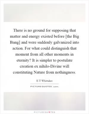 There is no ground for supposing that matter and energy existed before [the Big Bang] and were suddenly galvanized into action. For what could distinguish that moment from all other moments in eternity? It is simpler to postulate creation ex nihilo-Divine will constituting Nature from nothingness Picture Quote #1