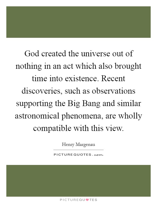 God created the universe out of nothing in an act which also brought time into existence. Recent discoveries, such as observations supporting the Big Bang and similar astronomical phenomena, are wholly compatible with this view Picture Quote #1