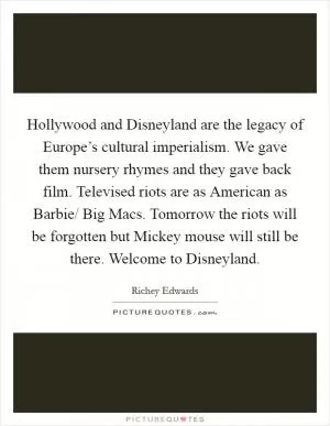 Hollywood and Disneyland are the legacy of Europe’s cultural imperialism. We gave them nursery rhymes and they gave back film. Televised riots are as American as Barbie/ Big Macs. Tomorrow the riots will be forgotten but Mickey mouse will still be there. Welcome to Disneyland Picture Quote #1