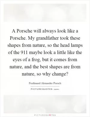 A Porsche will always look like a Porsche. My grandfather took these shapes from nature, so the head lamps of the 911 maybe look a little like the eyes of a frog, but it comes from nature, and the best shapes are from nature, so why change? Picture Quote #1